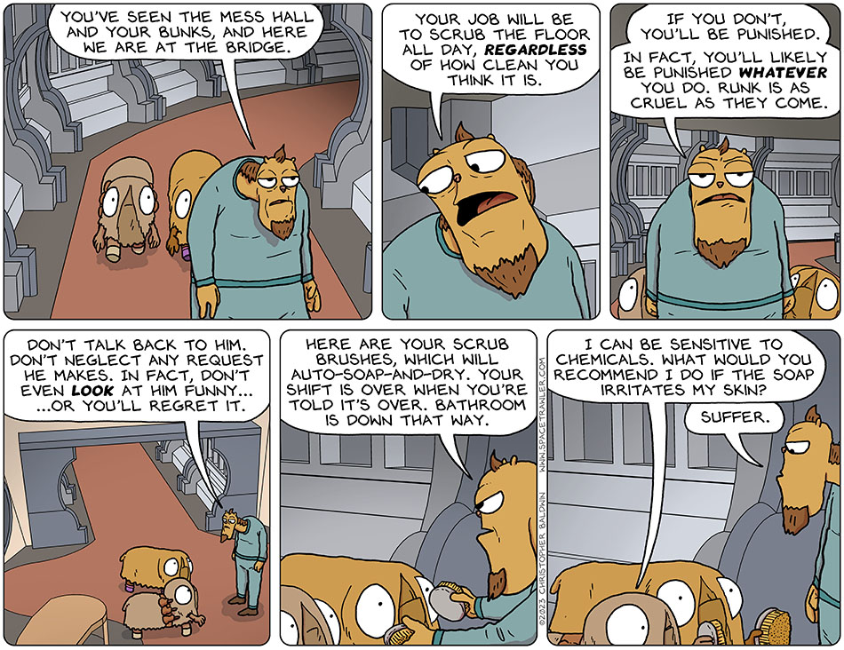 Runk's bosun led Audri and Val down a hallway of the ship towards the bridge and said, "you've seen the mess hall and your bunks, and here we are at the bridge. Your job will be to scrub the floor all day, regardless of how clean you think it is. If you don't, you'll be punished. In fact, you'll likely be punished whatever you do. Runk is as cruel as they come. Don't talk back to him. Don't neglect any request he makes. In fact, don't even look at him funny... ...or you'll regret it." Handing them scrub brushed, the bosun continued, "Here are your scrub brushes, which will auto-soap-and-dry. Your shift is over when you're told it's over. Bathroom is down that way." A bit alarmed by all this, Audri said, "II can be sensitive to chemicals. What would you recommend I do if the soap irritates my skin?" The bosun replied, "suffer."
