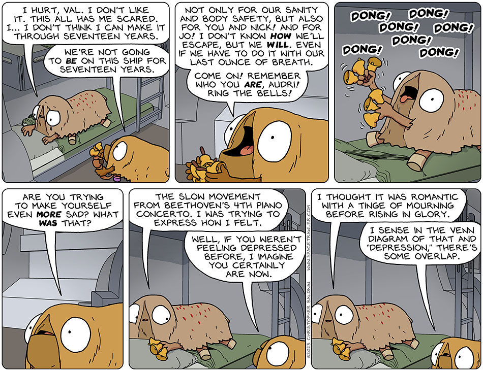 With tears still in her eyes, Audri said, "I hurt, val. I don't like it. This all has me scared. I... I don't think I can make it through seventeen years." As she began picking up Audri's bells to hand it to her, Val said, "we're not going to be on this ship for seventeen years. Not only for our sanity and body safety, but also for you and Nick! And for Jo! I don't know how we'll escape, but we will. Even if we have to do it with our last ounce of breath. Come on! Remember who you are, Audr!! Ring the bells!" Audri takes the bells and, with tongue lolling, rang them: dong! dong! dong! dong! dong! dong! dong! Val said, "are you trying to make yourself even more sad? What was that?" Audri said, "the slow movement from Beethoven's 4th piano concerto. I was trying to express how I felt." Val said, "well, if you weren't feeling depressed before, I imagine you certainly are now." Audri smiled slightly and said, "I thought it was romantic with a tinge of mourning before rising in glory." Val said, "I sense in the Venn Diagram of that and 'depression,' there's some overlap."
