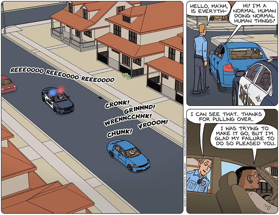 Back on earth, Thoos is driving Audri's car in a very jerky fashion, with it making noises like cronk! Grinnnd! Wrenncchhk! Chunk! Vrooom! A police car drove up behind them and put on their siren, Reeeoooo reeeoooo reeeoooo. Thoos stopped the car and the police officer, a tall thin man, approached her and said, "hello, ma'am, is everyth-" Thoos cut him off, saying "hi! I'm a normal human doing normal human things!" Smiling kindly, the officer said, "I can see that. Thanks for pulling over." Thoos said, "I was trying to make it go, but I'm glad my failure to do so pleased you."