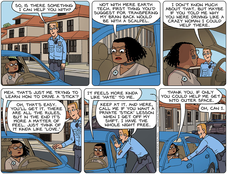 Thoos was still pulled over by the police, and the officer said, "so, is there something I can help you with?" Annoyed, Thoos said, "not with mere Earth tech. First thing you'd suggest for transferring my brain back would be with a scalpel." Smiling, the officer said, "I don't know much about that. But maybe if you told me why you were driving like a crazy woman I could help there." Deflated, Thoos said, "meh. That's just me trying to learn how to drive a 'stick'?" Smiling coyly, the officer said, "oh, that's easy. You'll get it. There are all the rules, but in the end it's more a matter of feel. Just think of it kinda like love." Annoyed, Thoos said, "it feels more kinda like hate to me." The officer leaned in and handed her his business card and said, "Keep at it. And here, call me if you want a private 'stick' lesson when I get off my shift. I have the whole night free." Taking his card, Thoos said, "thank you. If only you could help me get into outer space. Grinning, the officer said, "oh, can I."