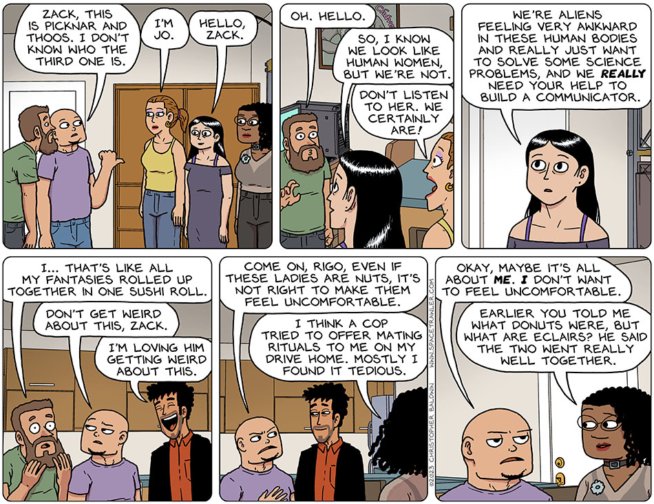 Rodrigo and Knox's bearded friend Zack was also at their house. Knox said, "Zack, this is Picknar and Thoos." Knox then pointed at Jo and added, "I don't know who the third one is." Jo said, "I'm Jo." Picknar said, "hello, Zack." Zack awkwardly said, "oh. Hello." Picknar said, "so, I know we look like human women, but were not." Jo exclaimed, "don't listen to her. We certainly are!" Picknar said, "we're aliens feeling very awkward in these human bodies and really just want to solve some science problems, and we really need your help to build a communicator." Touching his beard excitedly, Zack said, "I... that's like all my fantasies rolled up together in one sushi roll." Knox said disapprovingly, "don't get weird about this, Zack." With a big smily, Rodrigo said, "I'm loving him getting weird about this." Knox said to Rodrigo, "come on, Rigo, even if these ladies are nuts, it's not right to make them feel uncomfortable." Thoos said, "I think a cop tried to offer mating rituals to me on my drive home. Mostly I found it tedious." Deflated, Knox said, "okay, maybe it's all about me. I don't want to feel uncomfortable." Thoos said, "earlier you told me what donuts were, but what are eclairs? He said the two went really well together."