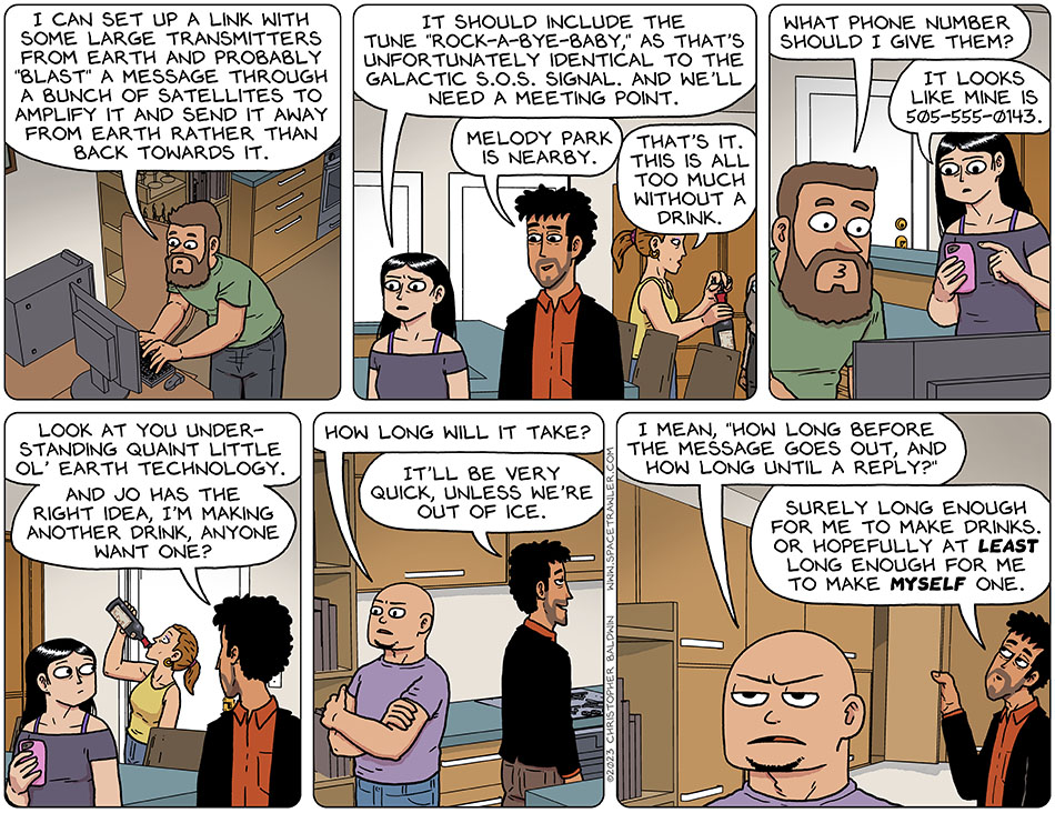 Working on a computer, Zack said, "I can set up a link with some large transmitters from earth and probably 'blast' a message through a bunch of satellites to amplify it and send it away from earth rather than back towards it." Picknar said, "it should include the tune 'rock-a-bye-baby,' as that's unfortunately identical to the galactic S.O.S. signal. And we'll need a meeting point." Rodrigo said, "Melody Park is nearby." Opening a bottle of wine, Jo said, "that's it. This is all too much without a drink." Zack asked to the room, "what phone number should I give them?" Looking at Val's smartphone, Picknar said, "it looks like mine is 505-555-0143." Rodrigo said, "look at you understanding quaint little ol' earth technology." He then looked over at Jo, who was drinking directly from the wine bottle, and said, "and Jo has the right idea, I'm making another drink, anyone want one?" Watching Zack, Knox said, "how long will it take?" Smiling, Rodrigo said, "it'll be very quick, unless we're out of ice." Annoyed, Knox said, "I mean, 'how long before the message goes out, and how long until a reply?'" Rodrigo said, "surely long enough for me to make drinks. Or hopefully at least long enough for me to make myself one."