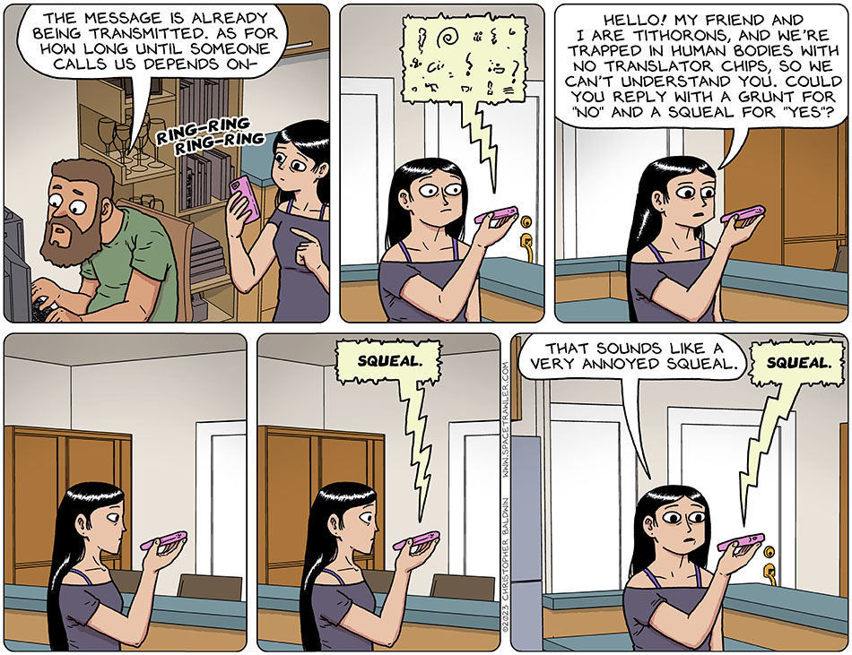 Still working on the computer, Zack said, "the message is already being transmitted. As for how long until someone calls us depends on-" He was interrupted by Picknar's phone rings. Picknar answers it, and an unintelligible alien voice and language came grunting through. Pickner said into the phone, "hello! My friend and I are Tithorons, and we're trapped in human bodies with no translator chips, so we can't understand you. Could you reply with a grunt for 'no' and a squeal for 'yes'?" There was a long pause, and then the alien said, "squeal." Concerned, Picknar said, "that sounds like a very annoyed squeal squeal." The alien again said, "squeal."