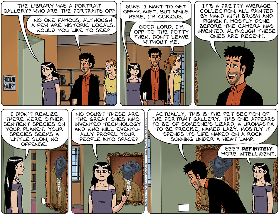 On their way out of the library, Picknar looked through a doorway and said, "the library has a portrait gallery? Who are the portraits of?" Rodrigo said, "no one famous, although a few are historic locals. Would you like to see?" Smiling, Picknar said, "sure. I want to get off-planet, but while here, I'm curious." Utterly uninterested, Jo walked away and said, "good lord. I'm off to the potty then. Don't leave without me." Entering the gallery, Rodrigo said, "it's a pretty average collection, all painted by hand with brush and pigment. Mostly done before the camera was invented. Although these ones are recent." Looking at the recent ones, specifically one of a lizard dressed in historic garb, Picknar said, "I didn't realize there were other sentient species on your planet. Your species seems a little slow, no offense. No doubt these are the great ones who invented technology and who will eventually propel your people into space?" Reading the description of the painting, Rodrigo said, "actually, this is the pet section of the portrait gallery. This one appears to be of someone's lizard, a uromastix to be precise, named Lazy. Mostly it spends its life naked a rock sunning under a heat lamp." Picknar said, "see? Definitely more intelligent."