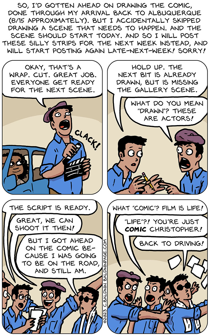 This comic being with a blog, reading: "so, I'd gotten ahead on drawing the comic, done through my arrival back to Albuquerque (8/15 approximately). but I accidentally skipped drawing a scene that needs to happen. And the scene should start today. And so I will post these silly strips for the next week instead, and will start posting again late-next-week! sorry!" After that, the comic beings with Thoos in Audri's body sitting in the car, smiling. And a cartoon version of me wearing a beret and clacking a clapboard and saying, "okay, that's a wrap. Cut. Great job. Everyone get ready for the next scene." And then an unadorned cartoon of me steps in and said, "hold up. The next bit is already drawn, but is missing the gallery scene." The beret-wearing me said, "what do you mean 'drawn'? these are actors!" And then a cartoon version of me holding a script stepped in and said, "the script is ready." And the beret-wearing me said, "great, we can shoot it then!" And then a cartoon version of me in sunglasses and with a white silk scarf around my neck said, "but I got ahead on the comic because I was going to be on the road, and still am." The beret-wearing version of me grabbed the shirt of the sunglasses-wearing version of me and said, what 'comic'? film is life!" The unadorned version of me said, "'life'?! you're just comic Christopher!" And the sunglasses-version of me, trying to escape off the panel, said, "back to driving!"