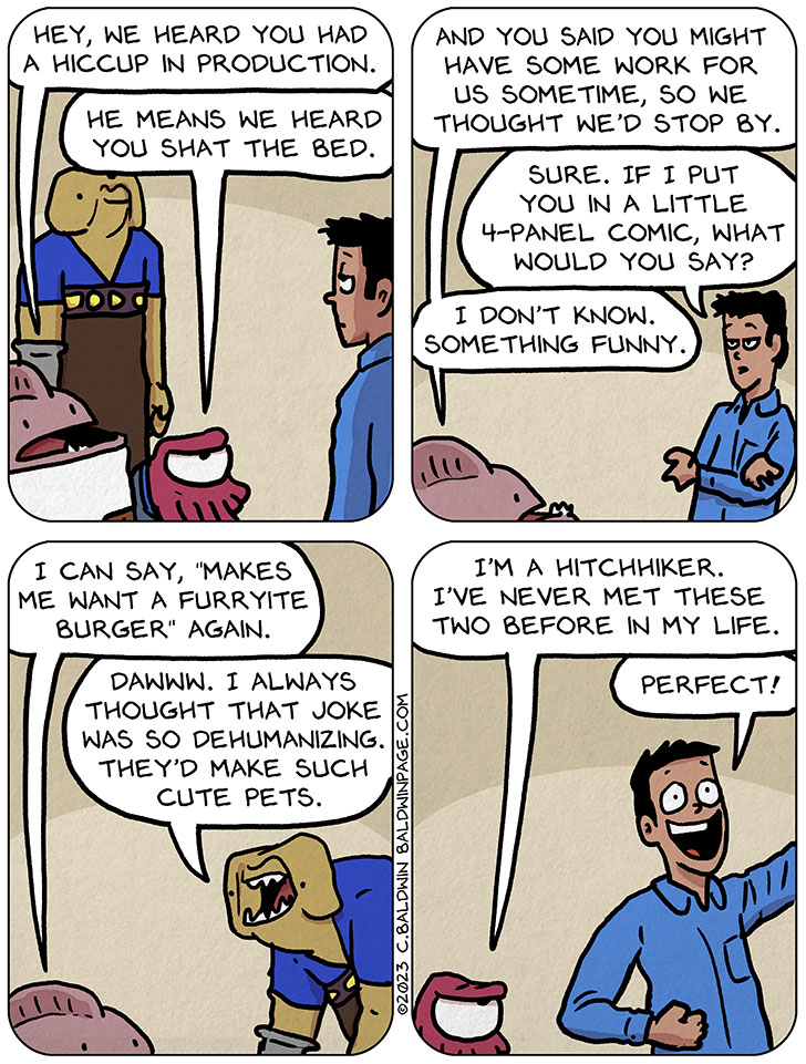 Nogg, Keep, and Gurf showed up to talk to me. Nogg said, "hey, we heard you had a hiccup in production." Keep said, "he means we heard you shat the bed." Nogg then said, "and you said you might have some work for us sometime, so we thought we'd stop by." I replied, "sure. If I put you in a little 4-panel comic, what would you say?" Nogg said, "I don't know. Something funny. I can say, "makes me want a furryite burger" again. Gurf then said, "dawww. I always thought that joke was so dehumanizing. They'd make such cute pets." Annoyed, Keep said, "I'm a hitchhiker. I've never met these two before in my life." Excited I yelled, "perfect!"
