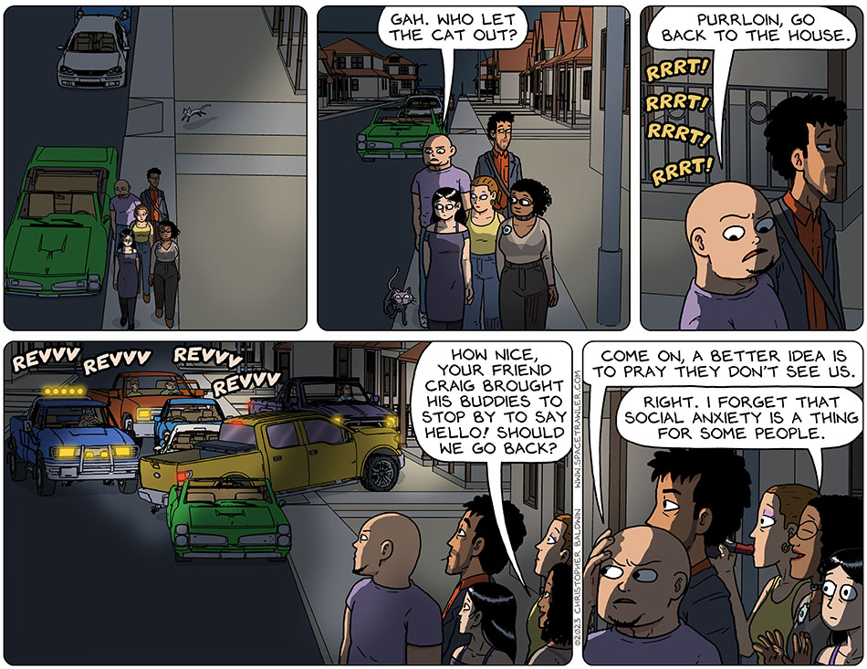 Night had descended, and Picknar, Thoos, Jo, Knox and Rodrigo had left the house. Purrloin chased after them, and when Knox noticed this he said, "gah. Who let the cat out? Purrloin, go back to the house." Sounds of wheels squealing to a stop was heard, and they all turned to see a group of trucks parked around the Knox and Rodrigo's house. As the trucks revved their engines, Thoos said, "how nice, your friend Craig brought his buddies to stop by to say hello! Should we go back?" Hiding his face from the lights with his hand, Knox said, "come on, a better idea is to pray they don't see us." Smiling understandingly, Thoos said, "right. I forget that social anxiety is a thing for some people."