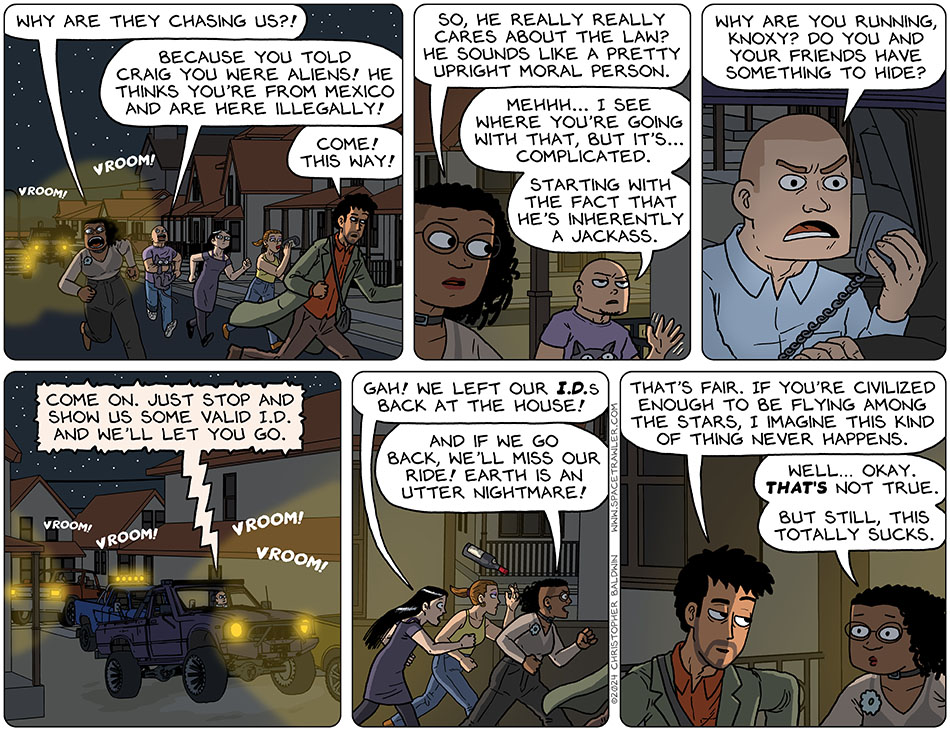 As Rodrigo, Thoos, Jo, Picknar, and Knox with Purrloin in his arms ran away from Craig and his friends in their trucks, Jo took a final swig from her bottle of win. Thoos asked, "why are they chasing us?!" Knox replied, "because you told Craig you were aliens! He thinks you're from Mexico and are here illegally!" Taking a left turn, Rodrigo said, "come! This way!" Thoos asked, "so, he really really cares about the law? He sounds like a pretty upright moral person." Knox, waving his hand in a so-so motion, said, "mehhh... I see where you're going with that, but it's... complicated. Starting with the fact that he's inherently a jackass." Craig started speaking into a microphone of his truck, which was amplified through a speaker on the outside of his truck, "why are you running, Knoxy? Do you and your friends have something to hide? Come on. Just stop and show us some valid I.D. and we'll let you go." Distressed, Picknar said, "gah! We left our I.D.s back at the house!" This added, "and if we go back, we'll miss our ride! Earth is an utter nightmare!" Rodrigo said, "that's fair. If you're civilized enough to be flying among the stars, I imagine this kind of thing never happens." Looking a little sheepish, Thoos said, "well... okay. That's not true. But still, this totally sucks."