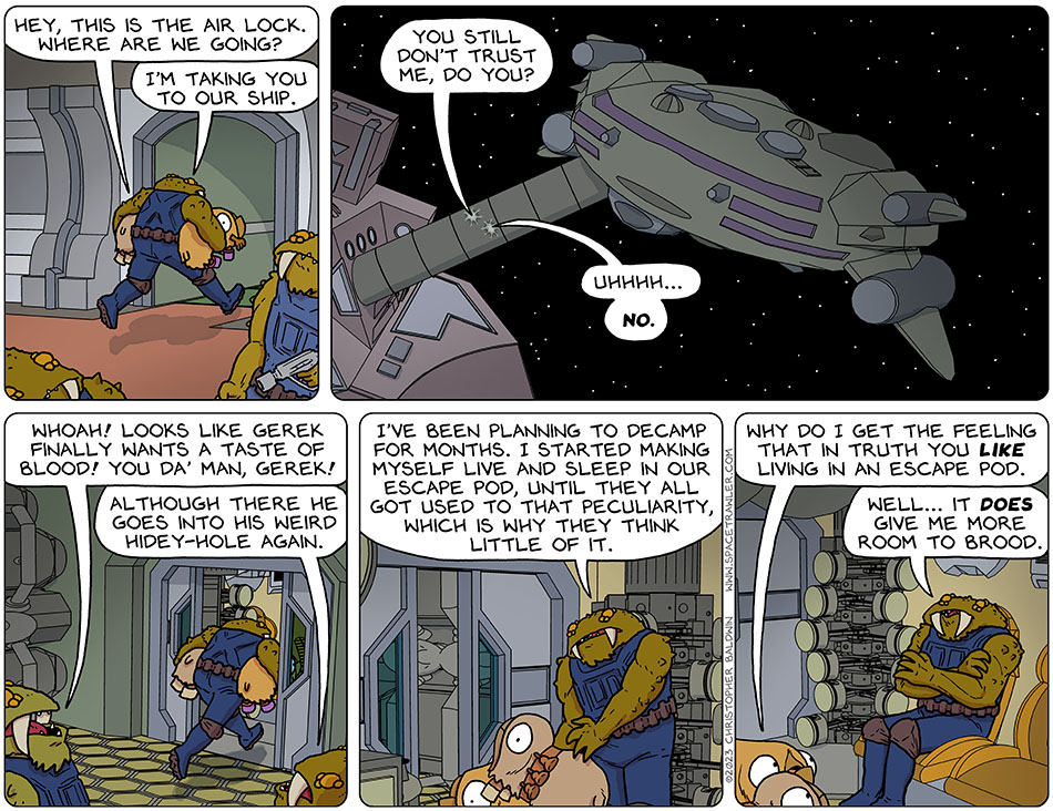 With Val and Audri tucked under his arms, Gerek ran towards the airlock. Audri said, "hey, this is the air lock. Where are we going?" Gerek said, "I'm taking you to our ship." We then see the docking tube connecting the Bollyck ship to Runk's ship. Gerek said, "you still don't trust me, do you?" Audri said, "uhhhh... No." Once on the Bollyck ship, Gerek runs into an escape pod. Another Bollyck, observing him passing by and carrying Val and Audri, said, "whoah! Looks like Gerek finally wants a taste of blood! You da' man, Gerek!" And another observing Bollyck said, "although there he goes into his weird hidey-hole again." Inside the escape pod, with the door closing, Gerek dropped Val and Audri and he said, "I've been planning to decamp for months. I started making myself live and sleep in our escape pod, until they all got used to that peculiarity, which is why they think little of it." Val asked, "why do I get the feeling that in truth you like living in an escape pod." Crossing his arms, Gerek said, "well... it does give me more room to brood."