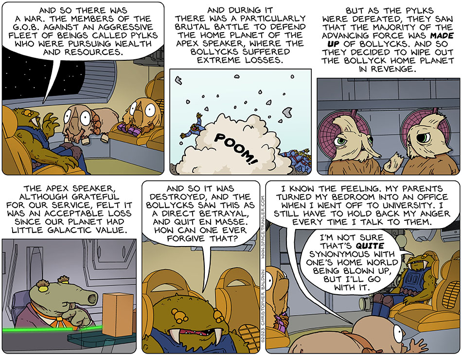 Gerek continued telling his story to Audri and Val. He said, "and so there was a war. The members of the G.O.B. against an aggressive fleet of beings called Pylks who were pursuing wealth and resources. And during it there was a particularly brutal battle to defend the home planet of the apex speaker, where the Bollycks suffered extreme losses. But as the Pylks were defeated, they saw that the majority of the advancing force was made up of Bollycks. And so they decided to wipe out the bollyck home planet in revenge. The apex speaker, although grateful for our service, felt it was an acceptable loss since our planet had little galactic value. And so it was destroted, and the Bollycks saw this as a direct betrayal, and quit en masse. How can one ever forgive that?" Audri said, "I know the feeling. My parents turned my bedroom into an office when I went off to university. I still have to hold back my anger every time I talk to them." Gerek said, "I'm not sure that's quite synonymous with one's home world being blown up, but I'll go with it."