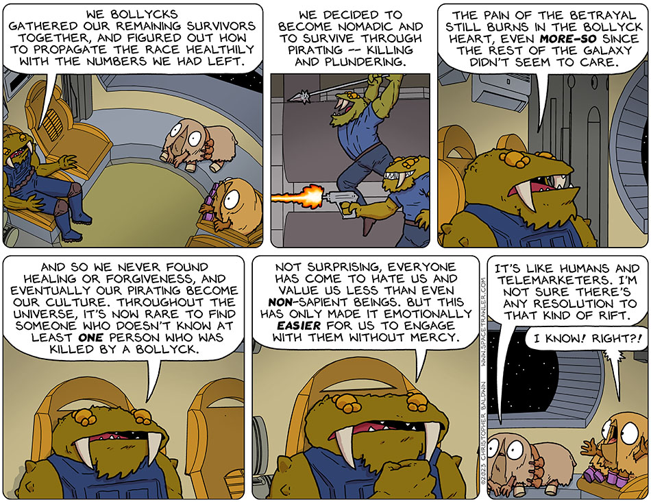 Continuing to tell his story to Audri and Val, Gerek said, "we bollycks gathered our remaining survivors together, and figured out how to propagate the race healthily with the numbers we had left. We decided to become nomadic and to survive through pirating -- killing and plundering. The pain of the betrayal still burns in the bollyck heart, even more-so since the rest of the galaxy didn't seem to care. And so we never found healing or forgiveness, and eventually our pirating become our culture. Throughout the universe, it's now rare to find someone who doesn't know at least one person who was killed by a Bollyck. Not surprising, everyone has come to hate us and value us less than even non-sapient beings. But this has only made it emotionally easier for us to engage with them without mercy." Audri said, "it's like humans and telemarketers. I'm not sure there's any resolution to that kind of rift." Val said, "I know! right?!"