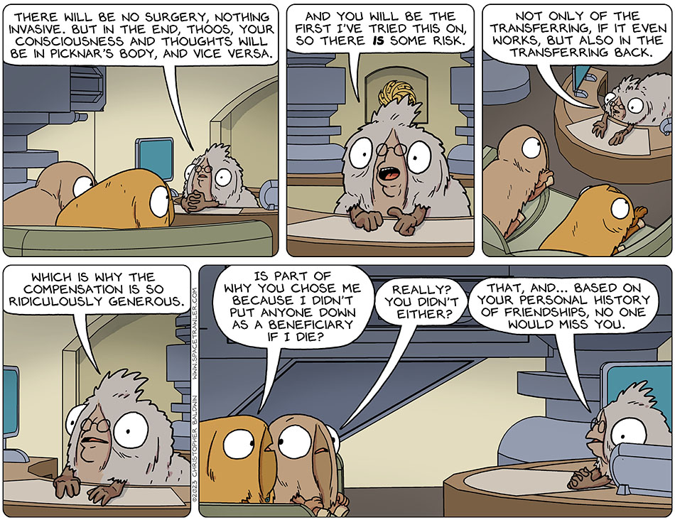 Professor Festus Loomp sat at their desk, hands folded, and spoke to Picknar and Thoos who sat on the office couch. Loomp said, "There will be no surgery, nothing invasive but in the end, Thoos, your consciousness and thoughts will be in Picknar's body, and vice versa." Loomp pointed at them emphatically, "and you will be the first I've tried this on, so there is some risk. Not only of the transferring, if it even works, but also in the transferring back. Which is why the compensation is so ridiculously generous." Picknar asked, "is part of why you chose me because i didn't put anyone down as a beneficiary if I die?" Looking slightly concerned, Thoos asked Picknar, "really? you didn't either?" Looking away from them, Loomp said, "that, and... based on your personal history of friendships, no one would miss you."