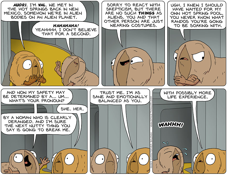 Pleading, Val indicated herself and said, "Audri. I'm val. We met in the hot springs back in New Mexico. Somehow we're in alien bodies on an alien planet." Audri lifted a dismissive hand and laughed, "hahahaha! Yeahhhh, I don't believe that for a second." Humoring Val, Audri continued, "sorry to react with skepticism, but there are no such things as aliens. You and that other person are just wearing costumes." Getting annoyed at herself, Audri then added, "ugh. I knew I should have waited for my own hot spring pool, you never know what randos you're going to be soaking with. And now my safety may be determined by a... um... what's your pronoun?" Val said, "she. her." Audri continued, "by a woman who is clearly deranged. And I'm sure the next nutty thing you say is going to break me." Val, trying to be supportive said, "trust me. I'm as sane and emotionally balanced as you." Audri burst into tears, "Wahhh!" Val said, "with possibly more life experience."
