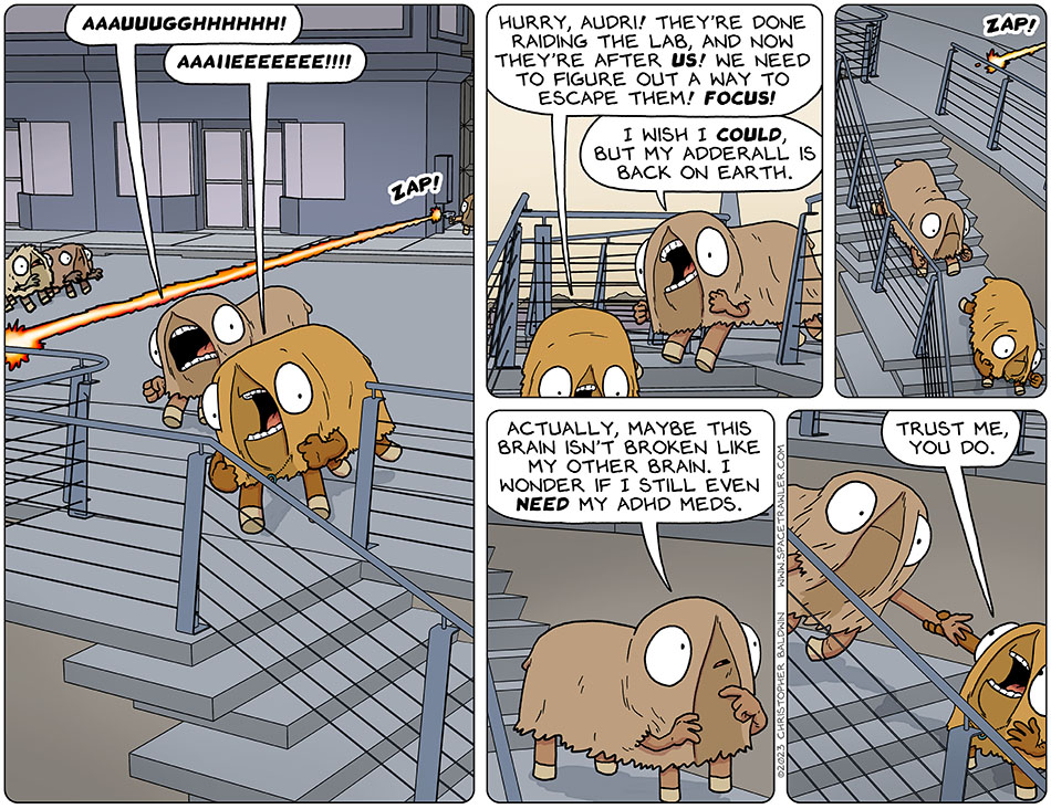 Val and Audri, in the bodies of Picknar and Thoos respectively, ran pell-mell from the authorities shooting laser guns at them. Audri said, "aaauuugghhhhhh!" Val said, "aaaiieeeeeee!!!!" And then Val said, "hurry, Audr!! They're done raiding the lab, and now they're after us! We need to figure out a way to escape them! Focus!" Audri said, "I wish I could, but my Adderall is back on earth." They began running down some stairs, until Audri stopped and mused, "Actually, maybe this brain isn't broken like my other brain. I wonder if I still even need my adhd meds." Val grabbed her arm and yanked her forward to keep running. Val said, "trust me, you do."