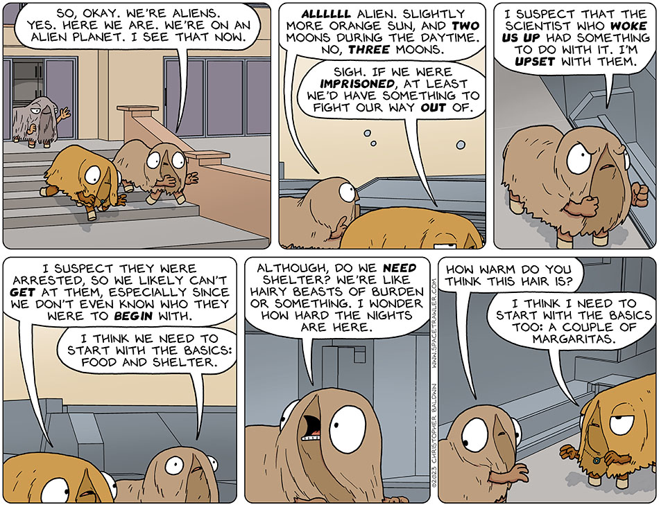 Val and Audri left the house of the Tithoron with a swimming pool, who waved at them as they went. Audri said, "so, okay. We're aliens. Yes. Here we are. We're on an alien planet. I see that now." She looked up at the sky and held up a finger to count and said "allllll alien. Slightly more orange sun, and two moons during the daytime. No, three moons." Val, who'd already accepted this concept, said "sigh. If we were imprisoned, at least we'd have something to fight our way out of." Audri clenched her fists and furrowed her brow and said, "I suspect that the scientist who woke us up had something to do with it. I'm upset with them." Val cautiously pointed out, "I suspect they were arrested, so we likely can't get at them, especially since we don't even know who they were to begin with." Thinking deeply, Audri said, "I think we need to start with the basics: food and shelter. Although, do we need shelter? We're like hairy beasts of burden or something. I wonder how hard the nights are here." Audri looked at her thick furry hide and added, "how warm do you think this hair is?" Val said, "I think I need to start with the basics too: a couple of margaritas."
