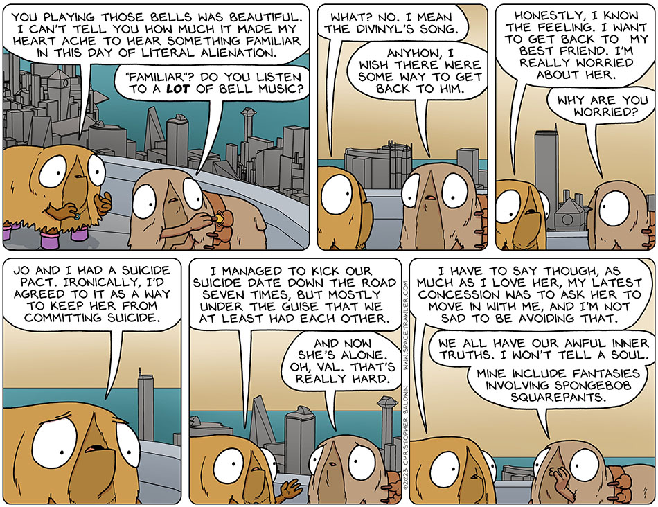 Val was still moved by Audri's playing, and said, "you playing those bells was beautiful. I can't tell you how much it made my heart ache to hear something familiar in this day of literal alienation." Putting her bells away, Audri said, "'familiar'? do you listen to a lot of bell music?" Val said, "what? No. I mean the Divinyl's song." Audri said, "anyhow, I wish there were some way to get back to him." Val looked down and said, "honestly, I know the feeling. I want to get back to my best friend. I'm really worried about her." Audri asked, "why are you worried?" Looking really worried, Val said, "Jo and I had a suicide pact. Ironically, I'd agreed to it as a way to keep her from committing suicide. I managed to kick our suicide date down the road seven times, but mostly under the guise that we at least had each other." Understanding dawning, Audri said, "and now she's alone. Oh, Val. That's really hard." Val said, "I have to say though, as much as I love her, my latest concession was to ask her to move in with me, and I'm not sad to be avoiding that." Cupping her hand in her mouth to contain the whisper, Audri said, "we all have our awful inner truths. I won't tell a soul. Mine include fantasies involving Spongebob Squarepants."