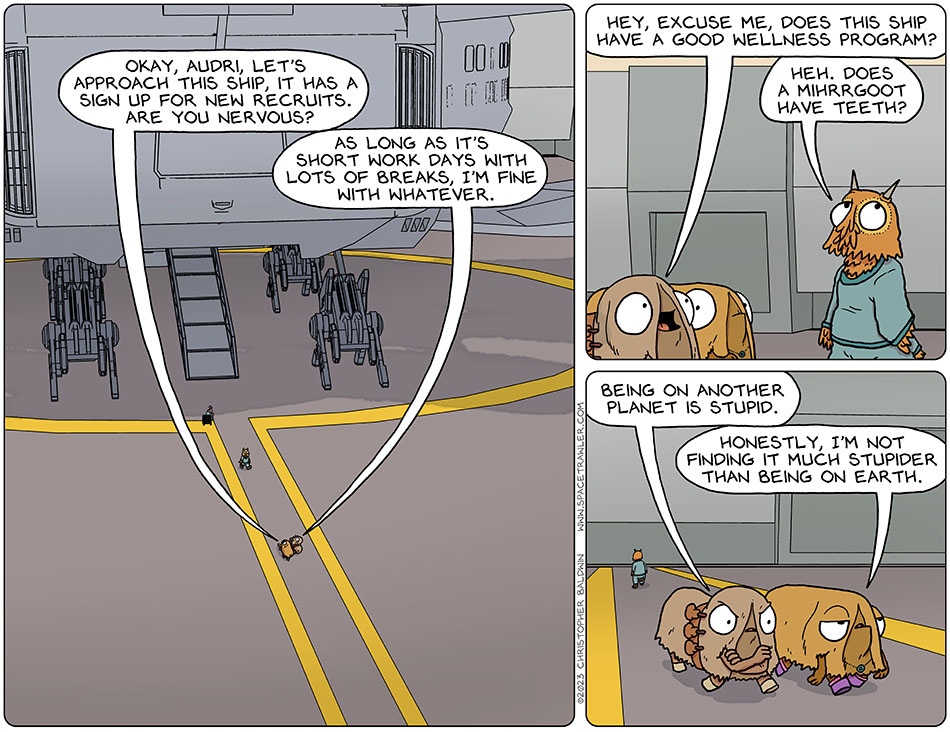 Val and Audri approached a spaceship at the spaceport, and Val said, "okay, Audri, let's approach this ship, it has a sign up for new recruits. Are you nervous?" Audri replied, "as long as it's short work days with lots of breaks, I'm fine with whatever." A crew member from the ship was passing them, and Audri asked, "hey, excuse me, does this ship have a good wellness program?" The crew member said, "heh. Does a mihrrgoot have teeth?" Continuing toward the ship, miffed, Audri said, "being on another planet is stupid." Not as riled, Val said, "honestly, I'm not finding it much stupider than being on earth."