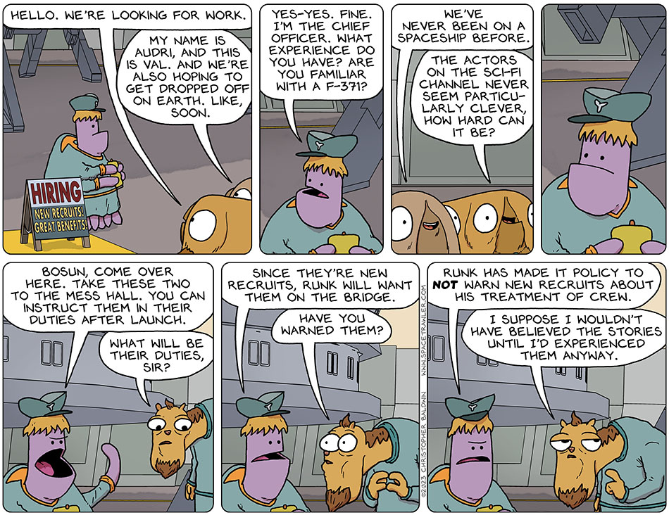 Val and Audri approached the ship with a signboard in front reading "Hiring. New Recruits! Great Benefits!" The approached the chief officer and Val said, "hello. we're looking for work." Audri said, "my name is Audri, and this is Val. And we're also hoping to get dropped off on Earth. Like, soon." The chief officer said, "yes-yes. Fine. I'm the chief officer. What experience do you have? Are you familiar with a f-371?" Audri smiled and said, "we've never been on a spaceship before."  Val said, "the actors on the sci-fi channel never seem particularly clever, how hard can it be?" The chief officer gestured over the bosun and said, "bosun, come over here. Take these two to the mess hall. You can instruct them in their duties after launch." The bosun looked at Val and Audri and said, "what will be their duties, sir?" The chief officer said, "since they're new recruits, Runk will want them on the bridge." Looking alarmed, the bosun said, "have you warned them?" Miffed, the cheif officer said, "Runk has made it policy to not warn new recruits about his treatment of crew." Thinking about that, the bosun said, "I suppose I wouldn't have believed the stories until I'd experienced them anyway."