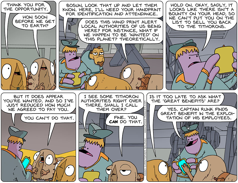 Appreciative to be hired on Runk's ship, Val said to the chief officer, "thank you for the opportunity." Audri asked, "how soon before we get to earth?" The chief officer said, "bosun, look that up and let them know. Here, I'll need your handprint for identification and attendance." Audri asked, "does this hand print alert local authorities of us being here? For instance, what if we happen to be "wanted" on this planet? theoretically." The chief officer said, "hold on. Okay, sadly, it looks like the there isn't a bounty on your head, so we can't put you on the list to sell you back to the Tithorons. But it does appear you're wanted. And so I've just reduced how much we agreed to pay you." Audri yelled, "you can't do that." The chief officer said, "I see some Tithoron authorities right over there, shall I call them over?" Surrendering, Audri said, "fine. You can do that." Val asked, "is it too late to ask what the 'great benefits' are?" The chief officer said, "yes. Captain Runk finds great benefit in the exploitation of his employees."