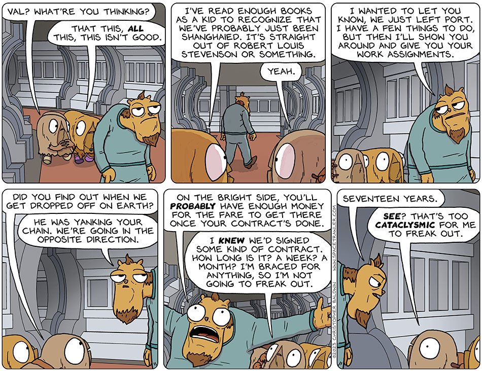 The bosun led Audri and Val along the hallways of Runk's ship. Audri said, "Val? What're you thinking?" Val said, "that this, all this, this isn't good. I've read enough books as a kid to recognize that we've probably just been shanghaied. It's straight out of Robert Louis Stevenson or something." Audri said, "yeah." The bosun turned back to them and said, "I wanted to let you know, we just left port. I have a few things to do, but then ill show you around and give you your work assignments." Audri asked, "did you find out when we get dropped off on Earth?" The bosun said, "he was yanking your chain. We're going in the opposite direction. On the bright side, you'll probaby have enough money for the fare to get there once your contract's done." Audri admonished herself and said, "I knew we'd signed some kind of contract. How long is it? A week? A month? I'm braced for anything, so i'm not going to freak out." The bosun said, "seventeen years." Catatonically wide-eyed, Audri said, "see? That's too cataclysmic for me to freak out."