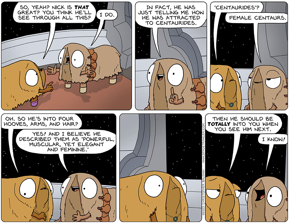 To clarify, Val pointed at Audri and asked, "so, yeah? Nick is that great? You think he'll see through all this?" Enthusiastic and arms splayed, Audri said, "I do. In fact, he was just telling me how he was attracted to centaurides." Confused, Val said, "'centaurides'?" Pleased with herself, Audri said, "female centaurs." Looking back at her shaggy body, Val said, "oh. So he's into four hooves, arms, and hair?" Smiling, Audri said, "yes! and I believe he described them as 'powerful, muscular, yet elegant and feminine.'" Val went wide-eyed and stared at Audri, and then said dryly, "then he should be totally into you when you see him next." Cheerily, Audri exclaimed, "I know!"