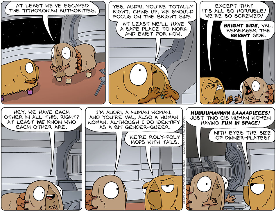 Contemplating their situation, Audri said, "at least we've escaped the Tithoronian authorities." Thinking about that, Val said, "yes, Audri, you're totally right. Chins up. We should focus on the bright side. At least we'll have a safe place to work and exist for now." Then Val squinched her eyes and balled her fists and said, "except that it's all so horrible! We're so screwed!" Yelling at Val to reassure her, Audri said, "bright side, Val. Remember the bright side. Hey, we have each other in all this, right? At least we know who each other are. I'm Audri, a human woman. And you're Val, also a human woman. Although I do identify as a bit gender-queer." Annoyed and checked out of the conversation, Val said, "we're roly-poly mops with tails." Audri replied in long lip noises, "huuuumannn laaaadieees! Just two cis human women having fun in space!" Val said, "with eyes the size of dinner-plates!"