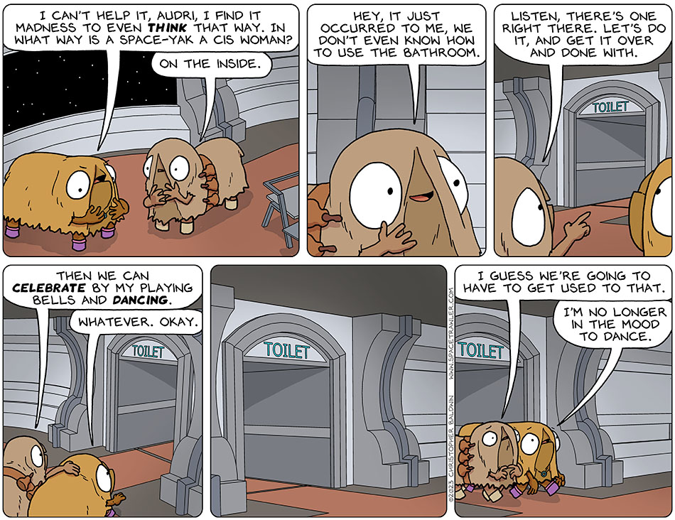Discouraged, Val said, "I can't help it, Audri, I find it madness to even think that way. In what way is a space-yak a cis woman?" Putting her hands to her chest-like or maybe chin-like area, Audri said, "on the inside. Hey, it just occurred to me, we don't even know how to use the bathroom." Audri pointed towards a hallway labeled "toilet" and said, "listen, there's one right there. Let's do it, and get it over and done with. Then we can celebrate by my playing bells and dancing." Allowing herself to be coddled, Val said, "whatever. okay." They went into the toilet, and in a bit they came back out again, both looking distressed. Audri said, "I guess we're going to have to get used to that." Val said, "I'm no longer in the mood to dance."