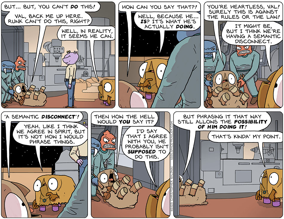Being dragged away by two guards, Audri said to Runk and Val, "but... but, you can't do this! Val, back me up here. Runk can't do this, right?" Val, a straight shooter, said, "well, in reality, it seems he can." Confused, Audri said, "how can you say that?!" Trying to explain, Val said, "well, because he... is? It's what he's actually doing." Horrified, Audri said, "you're heartless, Val! Surely this is against the rules or the law!" Not knowing galactic law, Val said, "it might be, but I think we're having a semantic disconnect." Audri yelled, "'a semantic disconnect'!" Val said, "yeah. Like I think we agree in spirit, but it's not how I would phrase things." Getting pissed off, Audri said, "then how the hell would you say it?" Val replied, "I'd say that I agree with you, he probably isn't supposed to do this." Panicked as she was being dragged out of the room, Audri said, "but phrasing it that way still allows the possibility of him doing it!" Val said, "that's kinda' my point."