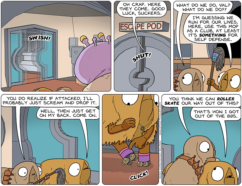 As Runk watches from halfway inside the escape pod, they all turn and see the door from thuebridge to the hallway open with a swish! Runk shuts the escape pod door, with him inside, saying to Audri and Val, "oh crap. Here they come. good luck, suckers." Audri says, "what do we do, Val? What do we do?!" Val hands her a mop and says, "I'm guessing we run for our lives. Here, use this mop as a club, at least it's something for self defense." Taking the mop, Audri says, "you do realize if attacked, i'll probably just scream and drop it." Val says, "Well, then just get on my back. Come on." Val then releases the wheels from her roller skating shoes. Audri starts climbing onto her back and says, "you think we can roller skate our way out of this?" Val says, "that's how I got out of the 80s."