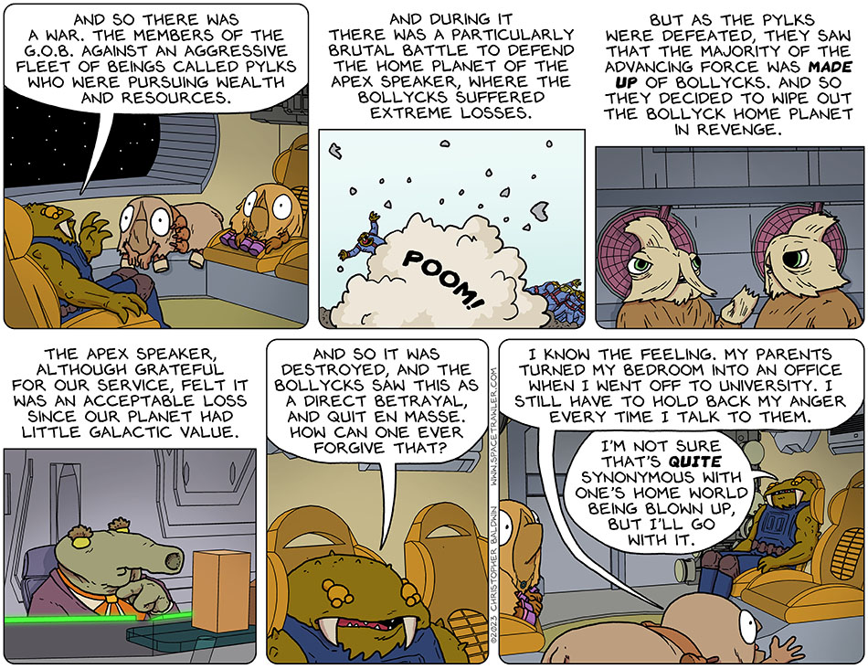 Gerek continued telling his story to Audri and Val. He said, "and so there was a war. The members of the G.O.B. against an aggressive fleet of beings called Pylks who were pursuing wealth and resources. And during it there was a particularly brutal battle to defend the home planet of the apex speaker, where the Bollycks suffered extreme losses. But as the Pylks were defeated, they saw that the majority of the advancing force was made up of Bollycks. And so they decided to wipe out the bollyck home planet in revenge. The apex speaker, although grateful for our service, felt it was an acceptable loss since our planet had little galactic value. And so it was destroted, and the Bollycks saw this as a direct betrayal, and quit en masse. How can one ever forgive that?" Audri said, "I know the feeling. My parents turned my bedroom into an office when I went off to university. I still have to hold back my anger every time I talk to them." Gerek said, "I'm not sure that's quite synonymous with one's home world being blown up, but I'll go with it."