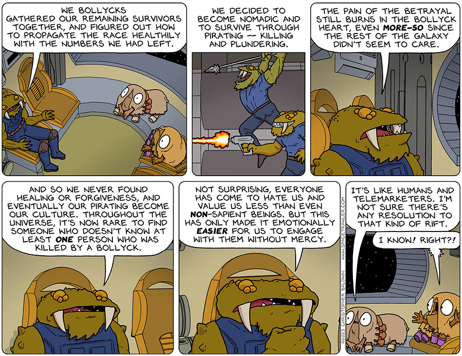 Continuing to tell his story to Audri and Val, Gerek said, "we bollycks gathered our remaining survivors together, and figured out how to propagate the race healthily with the numbers we had left. We decided to become nomadic and to survive through pirating -- killing and plundering. The pain of the betrayal still burns in the bollyck heart, even more-so since the rest of the galaxy didn't seem to care. And so we never found healing or forgiveness, and eventually our pirating become our culture. Throughout the universe, it's now rare to find someone who doesn't know at least one person who was killed by a Bollyck. Not surprising, everyone has come to hate us and value us less than even non-sapient beings. But this has only made it emotionally easier for us to engage with them without mercy." Audri said, "it's like humans and telemarketers. I'm not sure there's any resolution to that kind of rift." Val said, "I know! right?!"
