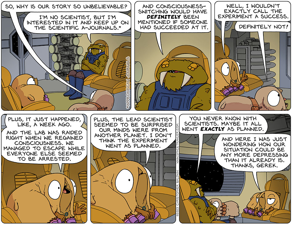 Still in the escape pod, Audri asked, "so, why is our story so unbelievable?" Crossing his arms, Gerek said, "Im no scientist, but I'm interested in it and keep up on the scientific a-journals." A-Journal is short for Approxiscan-Journal. Gerek continued, "and consciousness-switching would have definitely been mentioned if someone had succeeded at it." Val said, "well, I wouldn't exactly call the experiment a success." Audri chimed in, "definitely not!" Val explained, "plus, it just happened, like, a week ago. And the lab was raided right when we regained consciousness. We managed to escape while everyone else seemed to be arrested. Plus, the lead scientist seemed to be surprised our minds were from another planet. I don't think the experiment went as planned." Gerek said, "you never know with scientists. Maybe it all went exactly as planned." Miffed, Val said, "and here I was just wondering how our situation could be any more depressing than it already is. Thanks, Gerek."