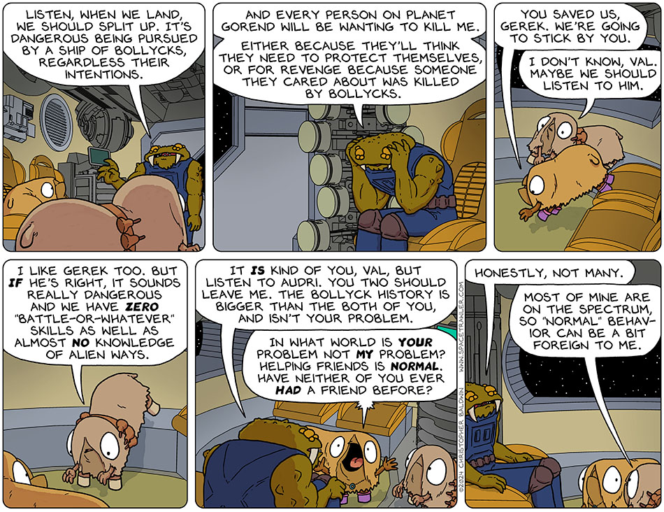 Gerek turned to Val and Audri and said, "listen, when we land, we should split up. It's dangerous being pursued by a ship of Bollycks, regardless their intentions." Deflated Gerek sat down and put his head in his hands and said, "and every person on planet Gorend will be wanting to kill me. Either because they'll think they need to protect themselves, or for revenge because someone they cared about was killed by Bollycks." Getting down off her chair, Val said, "you saved us, Gerek. We're going to stick by you." Audri, a little less sure, said, "I don't know, Val. Maybe we should listen to him. I like Gerek too. But if he's right, it sounds really dangerous and we have zero 'battle-or-whatever' skills as well as almost no knowledge of alien ways." Gerek backs Audri up by saying, "It is kind of you, Val. But listen to Audri. You two should leave me. The Bollyck history is bigger than the both of you, and isn't your problem." Upset, Val yelled, "in what world is your problem not my problem? Helping friends is normal. Have neither of you ever had a friend before?" Gerek said, "honestly, not many." Audri said, "most of mine are on the spectrum, so 'normal' behavior can be a bit foreign to me."