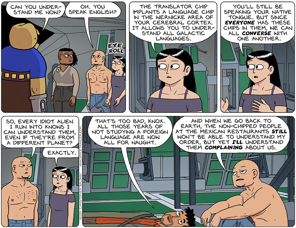 Gurf asked Picknar, Thoos, Knox, Rodrigo, and Purrloin, "can you understand me now?" Knox said, "oh. You speak english?" Picknar rolled their eyes and said, "the translator chip implants a language chip in the wernicke area of your cerebral cortex. It allows you to understand all galactic languages. You'll still be speaking your native tongue. But since everyone has these chips in them, we can all converse with one another." Knox said, "so, every idiot alien I run into knows I can understand them, even if they're from a different planet?" Picknar said, "exactly." Knox sat down next to Rodrigo, and Rodrigo said, "that's too bad, Knox. All those years of not studying a foreign language are now all for naught." Knox said, "and when we go back to earth, the non-chipped people at the Mexican restaurants still won't be able to understand my order, but yet I'll understand them complaining about us."