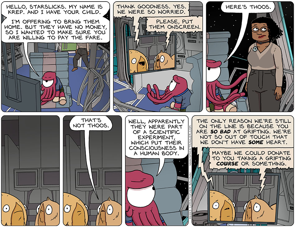 Krep contacted Thoos's parents, Porpa and Heakie, and brought them up on his monitor, saying "hello, Starslicks. My name is Krep. And I have your child. I'm offering to bring them home. But they have no money, so I wanted to make sure you are willing to pay the fare." Porpa said, "thank goodness. Yes. We were so worried." Heakie said, "please, put them onscreen." Presenting Thoos, in Audri's body, Krep said, "here's Thoos." Porpa and Heakie go silent, stunned, and then Heakie said "that's not Thoos." Krep replied, "well, apparently they were part of a scientific experiment which put their consciousness in a human body." Looking concerned, Porpa said, "the only reason we're still on the line is because you are so bad at grifting. We're not so out of touch that we don't have some heart." Heakie added, "maybe we could donate to you taking a grifting course or something."