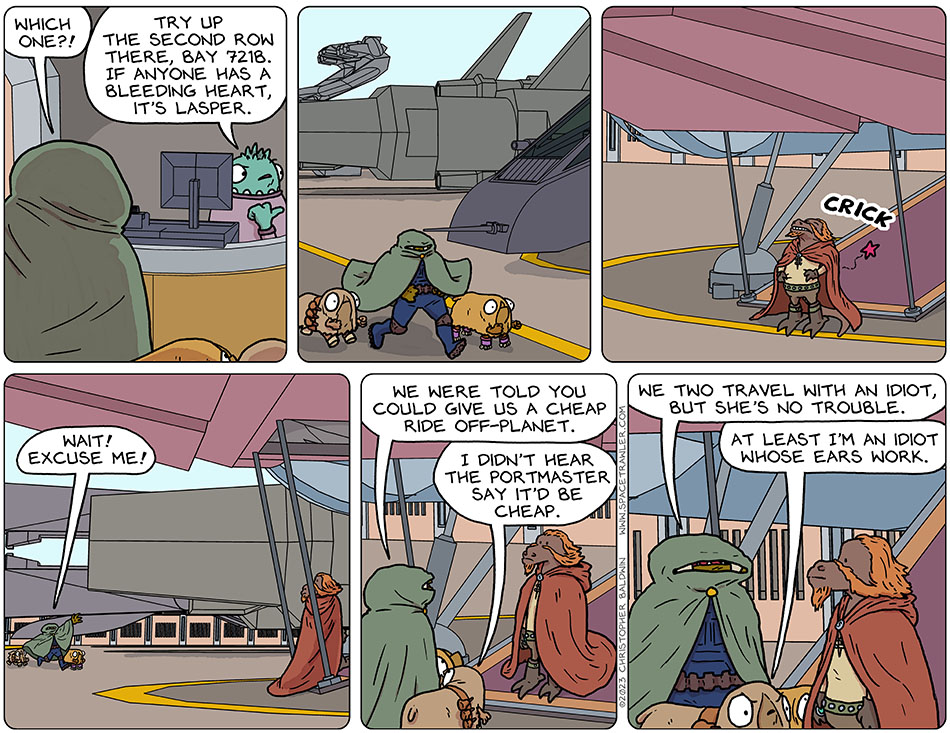 Needing to know which ship would be leaving immediately, Gerek asked the Portmaster, "Which one?!" The Portmaster said, "Try up the second row there, bay 721B. If anyone has a bleeding heart, it's Lasper." Gerek and Audri ran and Val rollerskated towards the ship, outside of which Lasper was stretching his back out with a "crick" before going on board. Running up, Gerek said, "Wait! Excuse me! We were told you could give us a cheap ride off-planet." Audri said, "I didn't hear the Portmaster say it'd be cheap." Gerek said, "We two travel with an idiot, but she's no trouble." Audri said, "At least I'm an idiot whose ears work."