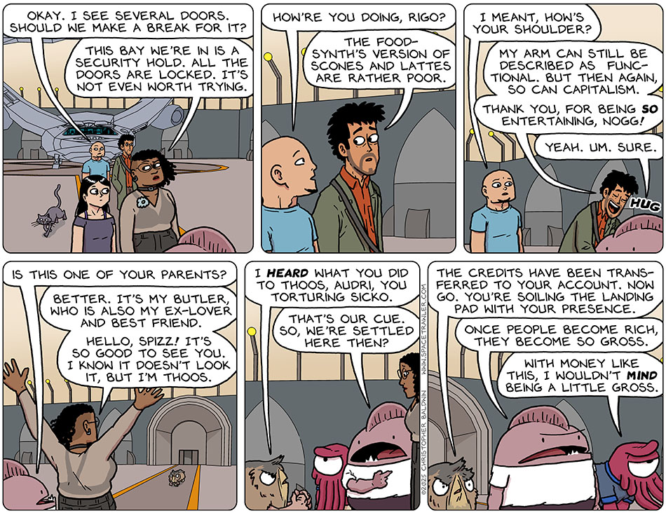 In a prison-looking ship hanger, the party is walking away from the wingship. Knox said, Okay. I see several doors. Should we make a break for it?" Thoos said, "This bay we're in is a security hold. All the doors are locked. It's not even worth trying." Knox asked Rodrigo, "how're you doing, Rigo?" Rigo replied, a bit concerned, The food-synth's version of scones and lattes are rather poor." Knox said, "I meant, how's your shoulder?" Rodrigo bent over and gave Nogg a hug and said, "My arm can still be described as functional. But then again, so can capitalism. Thank you, for being so entertaining, Nogg!" Nogg replied, "Yeah. Um. Sure." In the distance a Tith approached and Hogg asked Thoos, "Is this one of your parents?" Arms up in excited welcome, Thoos said, "Better. It's my butler, who is also my ex-lover and best friend. Hello, Spizz! It's so good to see you. I know it doesn't look it, but I'm Thoos." With clenched fists, Spizz said, "I heard what you did to Thoos, Audri, you torturing sicko." Pointing back towards the wingship, Nogg said, That's our cue. So, we're settled here then?" Spizz said, "The credits have been transferred to your account. Now go. You're soiling the landing pad with your presence." Annoyed, Nogg said, "Once people become rich, they become so gross." Krep replied, "With money like this, I wouldn't mind being a little gross."