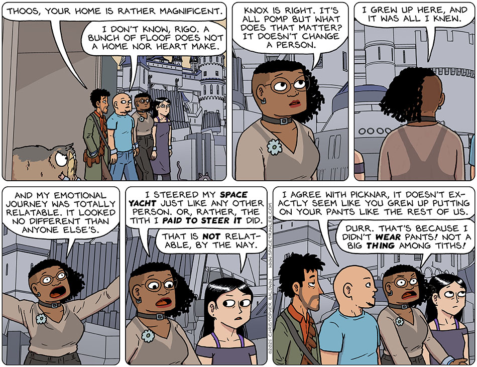 Walking out of the security ship landing area, a sprawling mansion unfolded to their view. Rodrigo said, "Thoos, your home is rather magnificent." Knox said, "I don't know, Rigo. A bunch of floof does not a home nor heart make." Thoos said, "Knox is right. It's all pomp but what does that matter? It doesn't change a person. I grew up here, and it was all i knew. And my emotional journey was totally relatable. It looked no different than anyone else's. I steered my space yacht just like any other person. Or, rather, the Tith I paid to steer it did." Picknar said, "That is not relatable, by the way." Knox said, "I agree with Picknar, it doesn't exactly seem like you grew up putting on your pants like the rest of us." Annoyed, Thoos said, "Durr. That's because I didn't wear pants! not a big thing among tiths!"