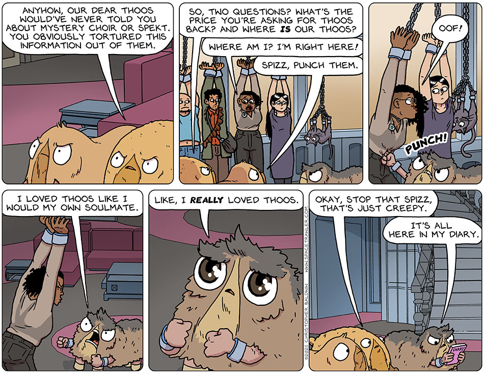 Porpa said to Thoos who was in Audri's body, "Anyhow, our dear Thoos would've never told you about mystery choir or Spekt. You obviously tortured this information out of them. So, two questions? What's the price you're asking for Thoos back? And where is our Thoos?" Thoos said, "Where am I? I'm right here!" Heakie said, "Spizz, punch them." Spizz punched Thoos in the gut, and Thoos said, "Oof!" Yelling at Thoos, Spizz said, "I loved Thoos like I would my own soulmate." Spizz's eyes got wide and innocent as they said, "Like, I really loved Thoos." Porpa said, "Okay, stop that Spizz, that's just creepy." Pulling out a pink book, Spizz said, "It's all here in my diary."