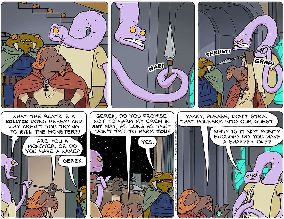 Wide-eyed, Yakky sees there is a Bollyck on board, grabs a spear, and thrusts it at Gerek, but Lasper reaches up and grabs in in mid-thrust, stopping it from puncturing. Yakky yelled, "What the blatz is a Bollyck doing here?! And why aren't you trying to kill the monster?!" Lasper asked Gerek, "Are you a monster, or do you have a name?" Gerek said, "Gerek." Lasper then asked him, "Gerek, do you promise not to harm my crew in any way, as long as they don't try to harm you?" Gerek said, "Yes." Lasper turned to Yakky and said, "Yakky, please, don't stick that polearm into our guest." Yakky looked at the spear and said, "Why? Is it not pointy enough? Do you have a sharper one?"